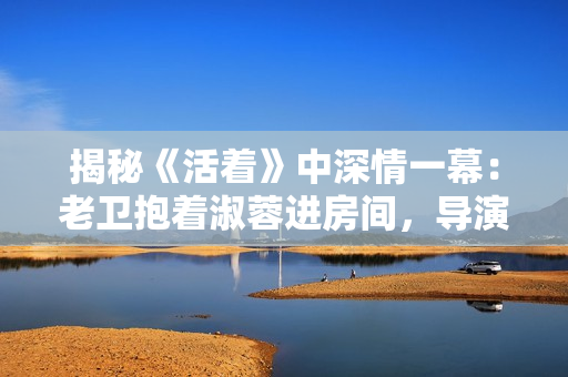 揭秘《活着》中深情一幕：老卫抱着淑蓉进房间，导演竟是他？