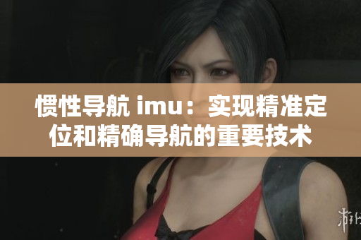 惯性导航 imu：实现精准定位和精确导航的重要技术