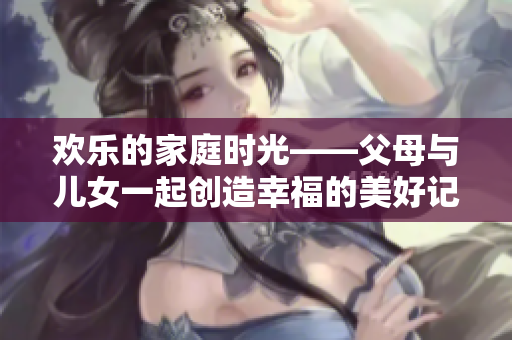 欢乐的家庭时光——父母与儿女一起创造幸福的美好记忆
