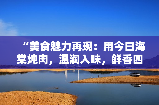 “美食魅力再现：用今日海棠炖肉，温润入味，鲜香四溢！”