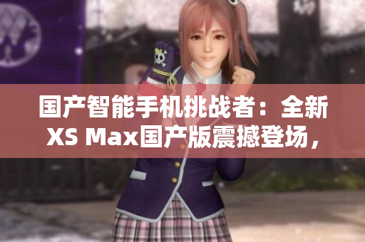 国产智能手机挑战者：全新XS Max国产版震撼登场，性能与品质双重保障！