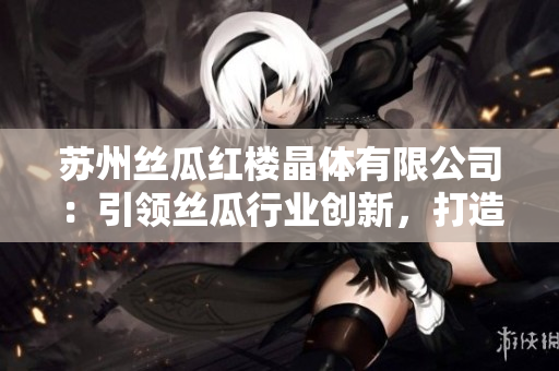 苏州丝瓜红楼晶体有限公司：引领丝瓜行业创新，打造晶莹无瑕产品