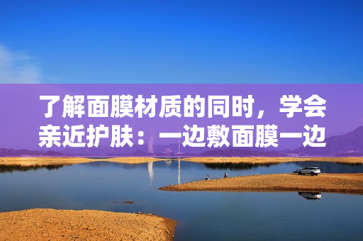 了解面膜材质的同时，学会亲近护肤：一边敷面膜一边享受的新概念