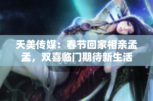 天美传媒：春节回家相亲孟孟，双喜临门期待新生活