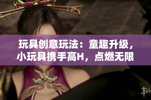 玩具创意玩法：童趣升级，小玩具携手高H，点燃无限创意火花！