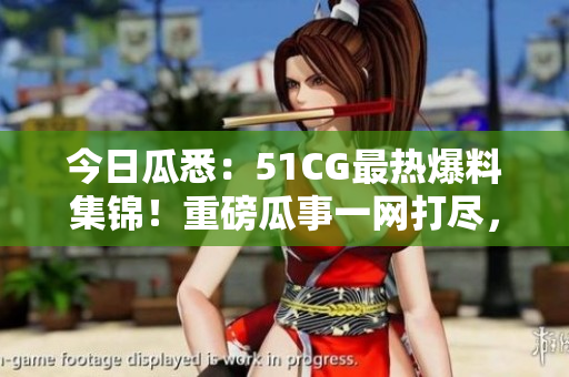 今日瓜悉：51CG最热爆料集锦！重磅瓜事一网打尽，精彩绝伦！