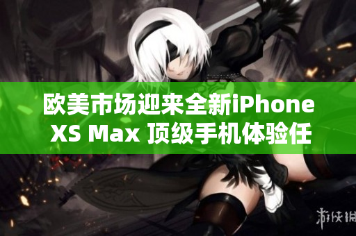 欧美市场迎来全新iPhone XS Max 顶级手机体验任你畅享