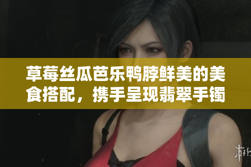 草莓丝瓜芭乐鸭脖鲜美的美食搭配，携手呈现翡翠手镯的宝石般魅力
