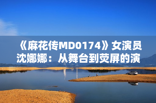 《麻花传MD0174》女演员沈娜娜：从舞台到荧屏的演艺之路