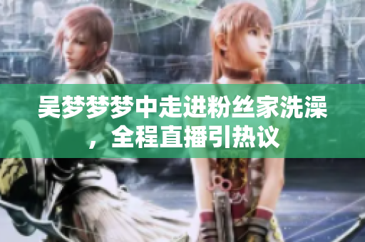 吴梦梦梦中走进粉丝家洗澡，全程直播引热议