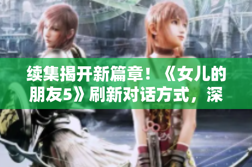 续集揭开新篇章！《女儿的朋友5》刷新对话方式，深入探索晋通话特色