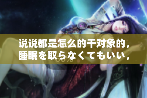 说说都是怎么的干对象的，睡眠を取らなくてもいい，睡觉抓着小鸡一晚上会怎样，睡过年纪最大的多少岁六十多，水润紧致销魂低吟古代，水润紧致销魂低吟17