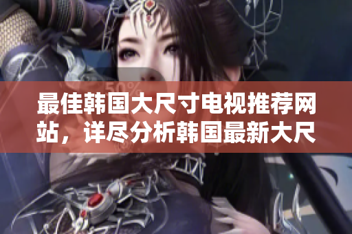 最佳韩国大尺寸电视推荐网站，详尽分析韩国最新大尺寸电视选购风潮及产品排名