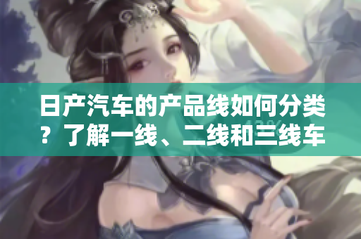 日产汽车的产品线如何分类？了解一线、二线和三线车型