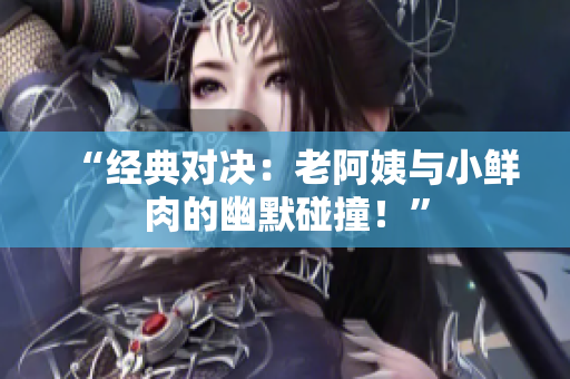“经典对决：老阿姨与小鲜肉的幽默碰撞！”