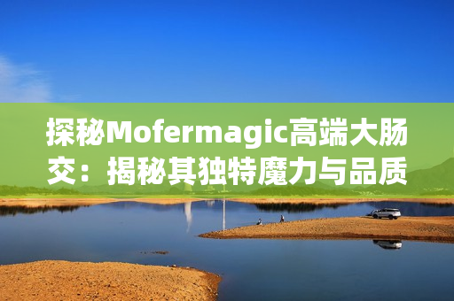 探秘Mofermagic高端大肠交：揭秘其独特魔力与品质保证