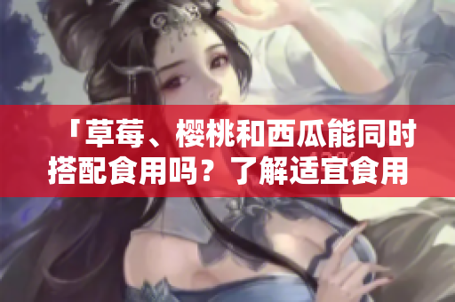 「草莓、樱桃和西瓜能同时搭配食用吗？了解适宜食用的蔬果组合」