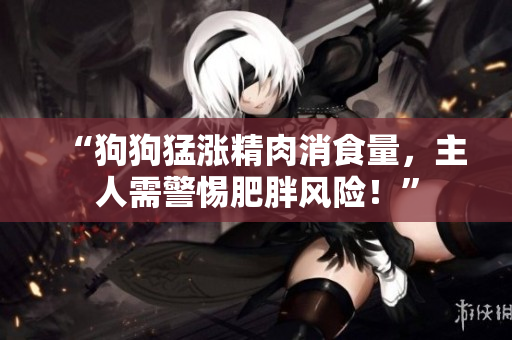 “狗狗猛涨精肉消食量，主人需警惕肥胖风险！”