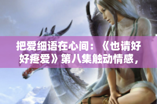 把爱细语在心间：《也请好好疼爱》第八集触动情感，温柔呵护情感的妙曲
