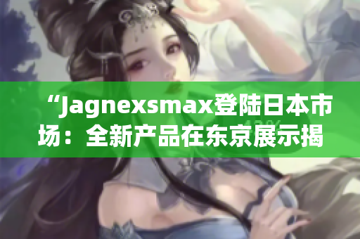 “Jagnexsmax登陆日本市场：全新产品在东京展示揭幕”