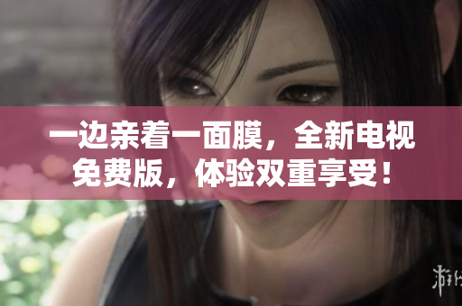 一边亲着一面膜，全新电视免费版，体验双重享受！