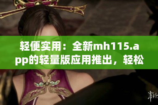 轻便实用：全新mh115.app的轻量版应用推出，轻松畅享便捷服务