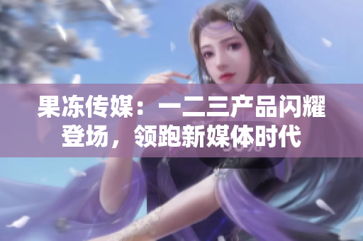果冻传媒：一二三产品闪耀登场，领跑新媒体时代