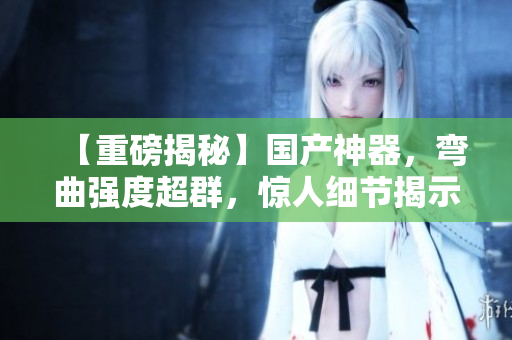 【重磅揭秘】国产神器，弯曲强度超群，惊人细节揭示内幕！