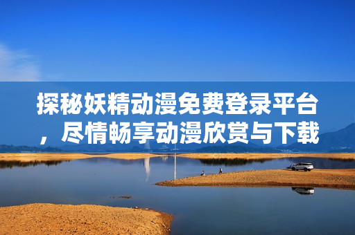 探秘妖精动漫免费登录平台，尽情畅享动漫欣赏与下载福利