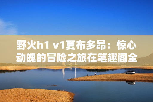野火h1 v1夏布多昂：惊心动魄的冒险之旅在笔趣阁全新呈现！