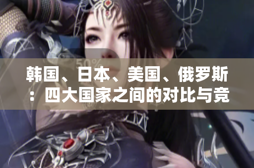 韩国、日本、美国、俄罗斯：四大国家之间的对比与竞争