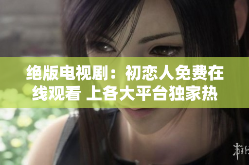 绝版电视剧：初恋人免费在线观看 上各大平台独家热播