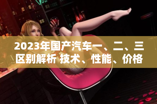 2023年国产汽车一、二、三区别解析 技术、性能、价格对比