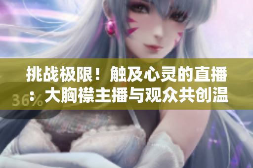 挑战极限！触及心灵的直播：大胸襟主播与观众共创温暖空间