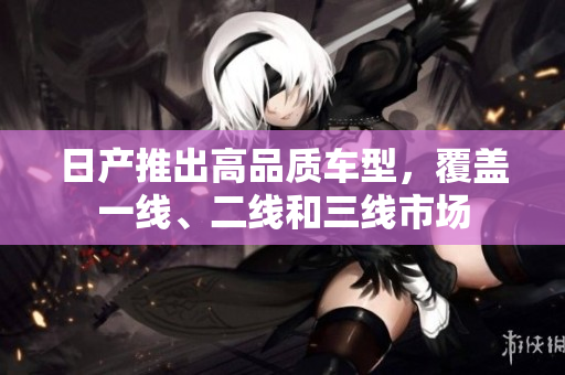 日产推出高品质车型，覆盖一线、二线和三线市场