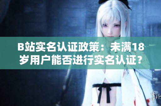 B站实名认证政策：未满18岁用户能否进行实名认证？详解未成年用户实名认证规定