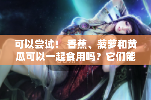 可以尝试！ 香蕉、菠萝和黄瓜可以一起食用吗？它们能搭配在一起吗？