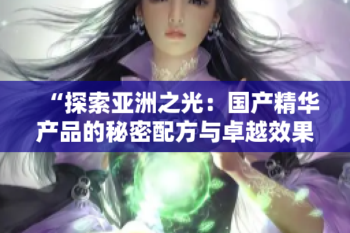 “探索亚洲之光：国产精华产品的秘密配方与卓越效果详解”