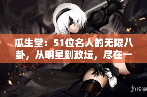 瓜生堂：51位名人的无限八卦，从明星到政坛，尽在一网打尽！