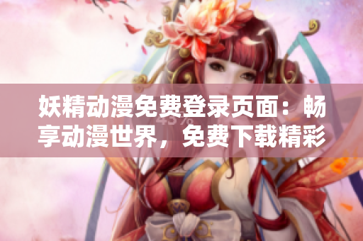 妖精动漫免费登录页面：畅享动漫世界，免费下载精彩漫画