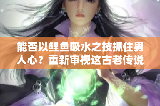 能否以鲤鱼吸水之技抓住男人心？重新审视这古老传说真相