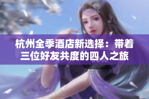 杭州全季酒店新选择：带着三位好友共度的四人之旅