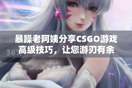 暴躁老阿姨分享CSGO游戏高级技巧，让您游刃有余