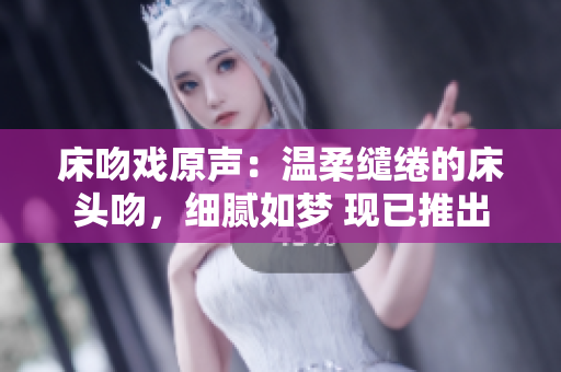 床吻戏原声：温柔缱绻的床头吻，细腻如梦 现已推出
