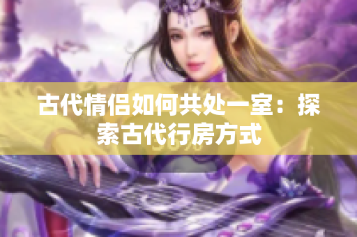 古代情侣如何共处一室：探索古代行房方式