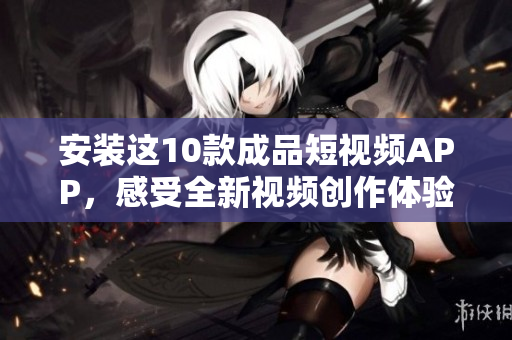 安装这10款成品短视频APP，感受全新视频创作体验