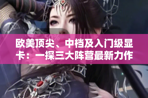 欧美顶尖、中档及入门级显卡：一探三大阵营最新力作