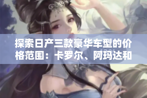 探索日产三款豪华车型的价格范围：卡罗尔、阿玛达和尚击者的价格解析