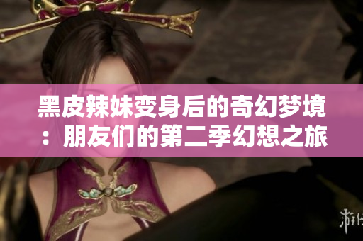 黑皮辣妹变身后的奇幻梦境：朋友们的第二季幻想之旅