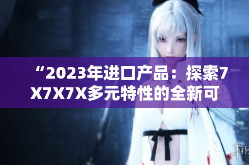 “2023年进口产品：探索7X7X7X多元特性的全新可能性！”